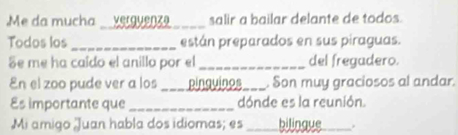 Me da mucha _verguenza _salir a bailar delante de todos. 
Todos los _están preparados en sus piraguas. 
Se me ha caído el anillo por el _del fregadero. 
En el zoo pude ver a los == pínguinos_ . Son muy graciosos al andar. 
Es importante que _dónde es la reunión. 
Mi amigo Juan habla dos idiomas; es bilingve_