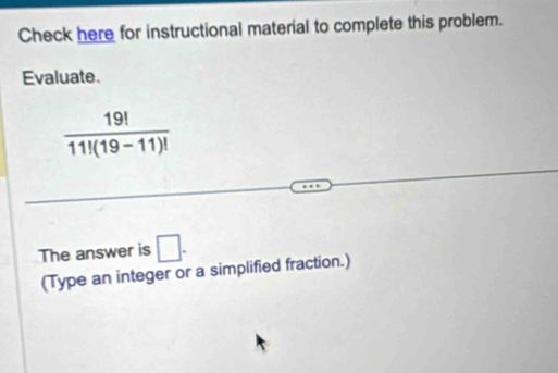 Check here for instructional material to complete this problem. 
Evaluate.
 19!/11!(19-11)! 
The answer is □. 
(Type an integer or a simplified fraction.)