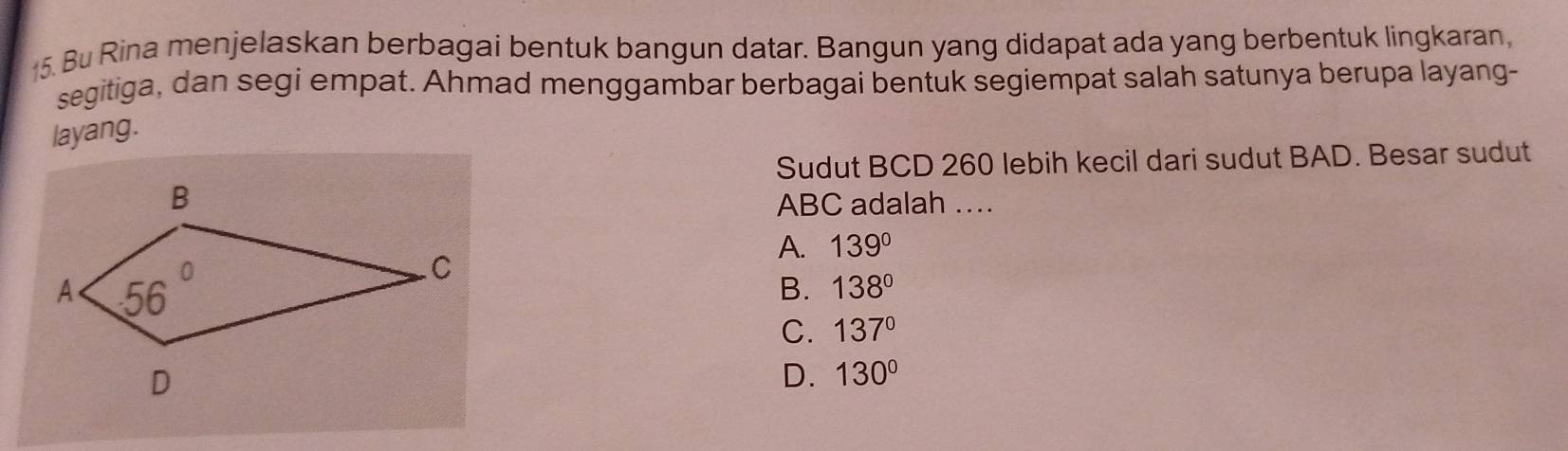 Bu Rina menjelaskan berbagai bentuk bangun datar. Bangun yang didapat ada yang berbentuk lingkaran,
segitiga, dan segi empat. Ahmad menggambar berbagai bentuk segiempat salah satunya berupa layang-
layang.
Sudut BCD 260 lebih kecil dari sudut BAD. Besar sudut
ABC adalah …
A. 139°
B. 138°
C. 137°
D. 130°