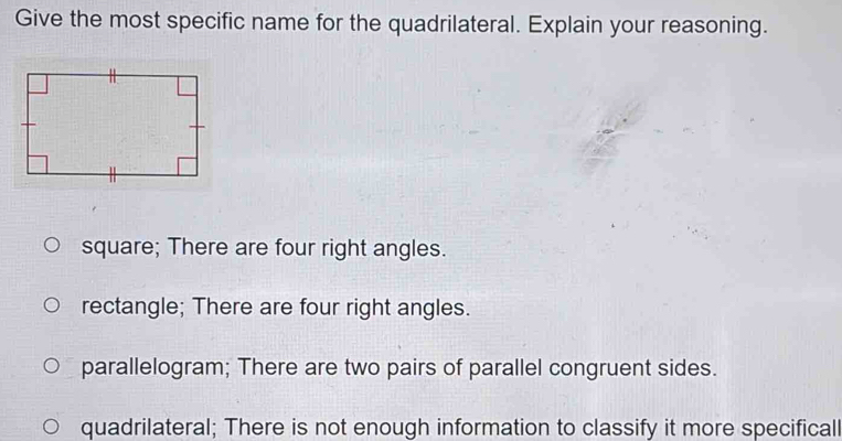 Give the most specific name for the quadrilateral. Explain your reasoning.
square; There are four right angles.
rectangle; There are four right angles.
parallelogram; There are two pairs of parallel congruent sides.
quadrilateral; There is not enough information to classify it more specificall