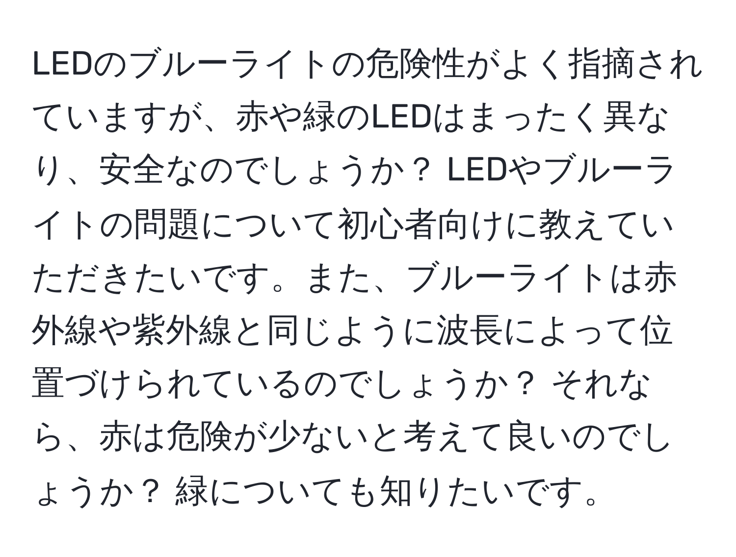 LEDのブルーライトの危険性がよく指摘されていますが、赤や緑のLEDはまったく異なり、安全なのでしょうか？ LEDやブルーライトの問題について初心者向けに教えていただきたいです。また、ブルーライトは赤外線や紫外線と同じように波長によって位置づけられているのでしょうか？ それなら、赤は危険が少ないと考えて良いのでしょうか？ 緑についても知りたいです。