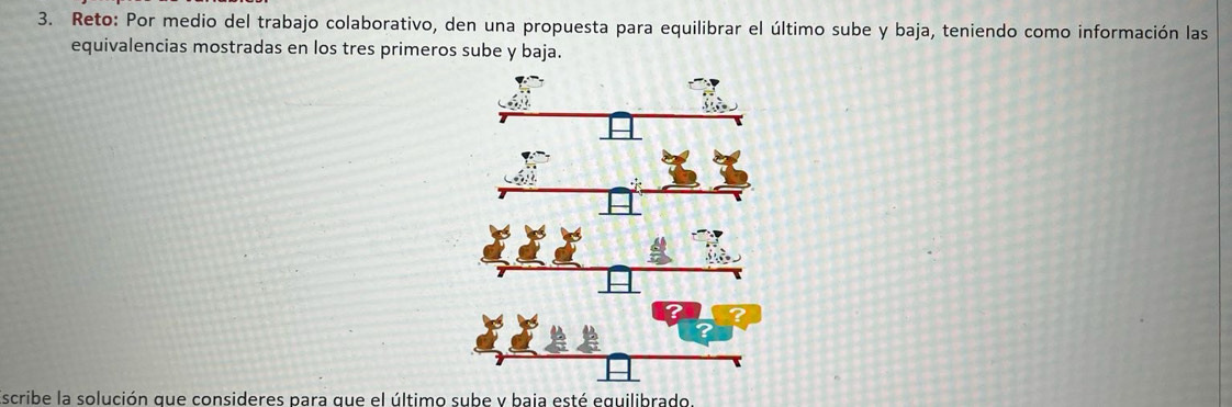 Reto: Por medio del trabajo colaborativo, den una propuesta para equilibrar el último sube y baja, teniendo como información las 
equivalencias mostradas en los tres primeros sube y baja. 
scribe la solución que consideres para que el último sube v baia esté equilibrado.