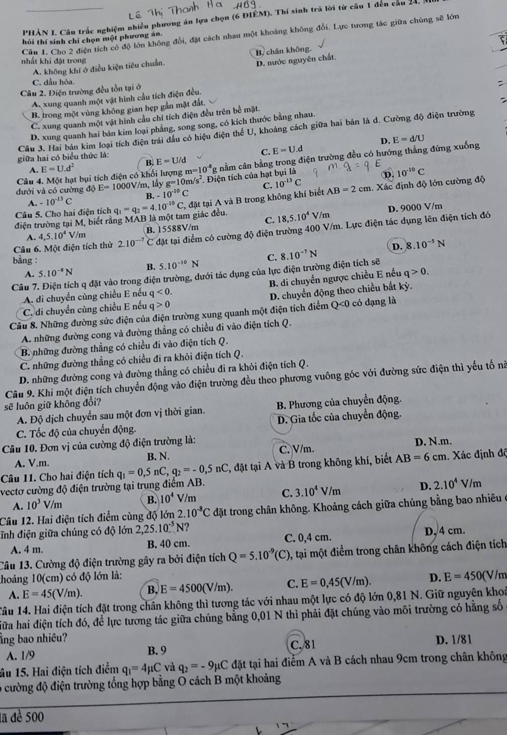 PHẢN I. Câu trắc nghiệm nhiều phương án lựa chọn (6 ĐIÉM). Thí sinh trả lời từ câu 1 đến cầu 24, 
Câu 1. Cho 2 điện tích có độ lớn không đổi, đặt cách nhau một khoảng không đổi. Lực tương tác giữa chúng sẽ lớn
hỏi thí sinh chỉ chọn một phương án.
nhất khi đặt trong
D. nước nguyên chất.
A. không khí ở điều kiện tiêu chuẩn. B. chân không.
C. dầu hỏa.
Câu 2. Điện trường đều tồn tại ở
:
A xung quanh một vật hình cầu tích điện đều.
B. trong một vùng không gian hẹp gần mặt đất.
C. xung quanh một vật hình cầu chỉ tích điện đều trên bề mặt.
D. xung quanh hai bản kim loại phẳng, song song, có kích thước bằng nhau.
Câu 3. Hai bản kim loại tích điện trái dầu có hiệu điện thế U, khoảng cách giữa hai bản là d. Cường độ điện trường
C. E=U.d D.
giữa hai có biểu thức là: E=d/U
Câu 4. Một hạt bụi tích điện có khối lượng m=10^(-8)g nằm cân bằng trong điện trường đều có hướng thẳng đứng xuống
A. E=U.d^2 B. E=U/d
C. 10^(-13)C D. 10^(-10)C
dưới và có cường dhat QE=1000V/m , lấy g=10 m/s^2. Điện tích của hạt bụi là
B. -10^(-10)C
Câu 5. Cho hai điện tích q_1=q_2=4.10^(-10)C, 2, đặt tại A và B trong không khí biết AB=2cm. Xác định độ lớn cường độ
A. -10^(-13)C
D. 9000 V/m
C.
điện trường tại M, biết rằng MAB là một tam giác đều. 18,5.10^4 V/m
A. 4,5.10^4V /m B. 15588V/m
Câu 6. Một điện tích thử 2.10^(-7) C đặt tại điểm có cường độ điện trường 400 V/m. Lực điện tác dụng lên điện tích đó
D.
bằng :
C. 8.10^(-7)N 8.10^(-5)N
A. 5.10^(-8)N B. 5.10^(-10)N
Câu 7. Điện tích q đặt vào trong điện trường, dưới tác dụng của lực điện trường điện tích sẽ
A. di chuyển cùng chiều E nếu q<0. B. di chuyển ngược chiều E nếu q>0.
C. di chuyển cùng chiều E nếu q>0 D. chuyển động theo chiều bắt kỳ.
Câu 8. Những đường sức điện của điện trường xung quanh một điện tích điểm - Q<0</tex>  có dạng là
A. những đường cong và đường thẳng có chiều đi vào điện tích Q.
B. những đường thẳng có chiều đi vào điện tích Q.
C. những đường thẳng có chiều đi ra khỏi điện tích Q.
D. những đường cong và đường thẳng có chiều đi ra khỏi điện tích Q.
Câu 9. Khi một điện tích chuyển động vào điện trường đều theo phương vuông góc với đường sức điện thì yếu tố nà
sẽ luôn giữ không đổi?
A. Độ dịch chuyển sau một đơn vị thời gian.  B. Phương của chuyển động.
C. Tốc độ của chuyền động. D. Gia tốc của chuyền động.
Câu 10. Đơn vị của cường độ điện trường là:
A. V.m. B. N. C. V/m. D. N.m.
Câu 11. Cho hai điện tích q_1=0,5nC,q_2=-0,5nC , đặt tại A và B trong không khí, biết AB=6cm. Xác định độ
vectơ cường độ điện trường tại trung điểm AB.
D. 2.10^4
A. 10^3V/m
B. 10^4 V/m
C. 3.10^4V/m V/m
Câu 12. Hai điện tích điểm cùng độ lớn 2.10^(-8)C đặt trong chân không. Khoảng cách giữa chúng bằng bao nhiêu ở
đĩnh điện giữa chúng có độ lớn 2,25.10^(-5)N ?
A. 4 m. B. 40 cm. C. 0,4 cm. D, 4 cm.
Câu 13. Cường độ điện trường gây ra bởi điện tích Q=5.10^(-9)(C) 0, tại một điểm trong chân không cách điện tích
thoảng 10(cm) có độ lớn là: D. E=450(V/m
C.
A. E=45(V/m).
B. E=4500(V/m). E=0,45(V/m).
Câu 14. Hai điện tích đặt trong chân không thì tương tác với nhau một lực có độ lớn 0,81 N. Giữ nguyên khoả
ữa hai điện tích đó, để lực tương tác giữa chúng bằng 0,01 N thì phải đặt chúng vào môi trường có hằng số
ằng bao nhiêu? D. 1/81
A. 1/9 C. 81
B. 9
âu 15. Hai điện tích điểm q_1=4mu C và q_2=-9mu C đặt tại hai điểm A và B cách nhau 9cm trong chân không
6 cường độ điện trường tổng hợp bằng O cách B một khoảng
lã đề 500