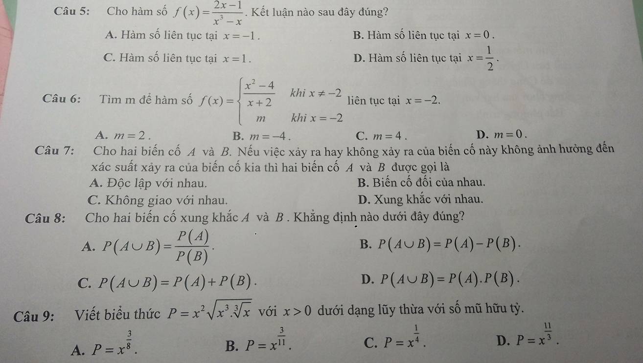 Cho hàm số f(x)= (2x-1)/x^3-x . Kết luận nào sau đây đúng?
A. Hàm số liên tục tại x=-1. B. Hàm số liên tục tại x=0.
C. Hàm số liên tục tại x=1. D. Hàm số liên tục tại x= 1/2 .
Câu 6: Tìm m để hàm số f(x)=beginarrayl  (x^2-4)/x+2  mendarray. khi x!= -2 liên tục tại x=-2.
khì x=-2
A. m=2. B. m=-4. C. m=4. D. m=0.
Câu 7:  Cho hai biến cố A và B. Nếu việc xảy ra hay không xảy ra của biến cố này không ảnh hưởng đến
xác suất xảy ra của biến cố kia thì hai biến cố A và B được gọi là
A. Độc lập với nhau. B. Biến cố đối của nhau.
C. Không giao với nhau. D. Xung khắc với nhau.
Câu 8: :Cho hai biến cố xung khắc A và B . Khẳng định nào dưới đây đúng?
A. P(A∪ B)= P(A)/P(B) .
B. P(A∪ B)=P(A)-P(B).
D.
C. P(A∪ B)=P(A)+P(B). P(A∪ B)=P(A).P(B).
Câu 9: Viết biểu thức P=x^2sqrt(x^3.sqrt [3]x) với x>0 dưới dạng lũy thừa với số mũ hữu tỷ.
A. P=x^(frac 3)8.
B. P=x^(frac 3)11.
C. P=x^(frac 1)4.
D. P=x^(frac 11)3.