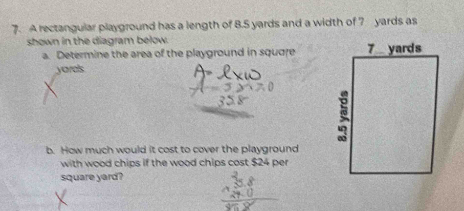 A rectangular playground has a length of 8.5 yards and a width of 7 yards as 
shown in the diagram below. 
a. Determine the area of the playground in squore 
yarals 
b. How much would it cost to cover the playground 
with wood chips if the wood chips cost $24 per
square yard?