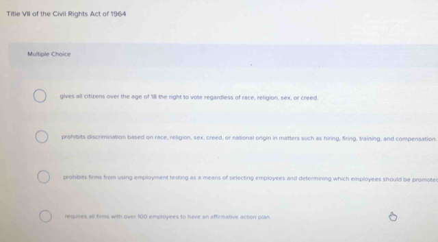 Title VII of the Civil Rights Act of 1964
Multiple Choice
gives all citizens over the age of 18 the right to vote regardless of race, religion, sex, or creed.
prohibits discrimination based on race, religion, sex, creed, or national origin in matters such as hiring, firing, training, and compensation.
prohibits firms from using employment testing as a means of selecting employees and determining which employees should be promoter
requires all firms with over 100 employees to have an affirmative action plan.