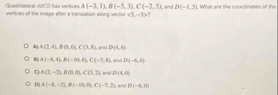 Quadnilateral ABCD has vertices A(-3,1), B(-5,3), C(-2,5) , and D(-1,3). What are the coordinates of the
vertices of the image after a translation along vector <5,-3> ?
A) A(2,4), B(0,6), C(3,8) , and D(4,6)
B) A(-8,4), B(-10,6), C(-7,8) , and D(-6,6)
C) A(2,-2), B(0,0), C(3,2) , and D(4,0)
D) A(-8,-2), B(-10,0), C(-7,2) , and D(-6,0)