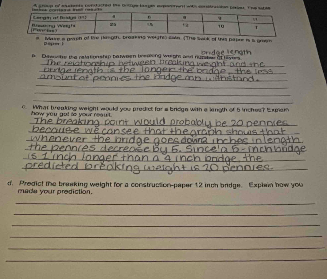 A group of students conducted the bridge-lanyth expenment with construction paper. The table 
a Make a graph of the (length, breaking weigh!) data (The back of this paper is a graph 
paper  
b Describe the relationship between breaking weight and number of layers 
_ 
_ 
_ 
_ 
_ 
_ 
c. What breaking weight would you predict for a bridge with a length of 5 inches? Explain 
how you got to your result. 
_ 
_ 
_ 
_ 
_ 
_ 
_ 
d. Predict the breaking weight for a construction-paper 12 inch bridge. Explain how you 
made your prediction. 
_ 
_ 
_ 
_ 
_ 
_