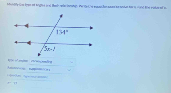 ldentify the type of angles and their relationship. Write the equation used to solve for x. Find the value of x.
Type of angles: corresponding
Relationship: supplementary
Equation: type your answer..
x=27