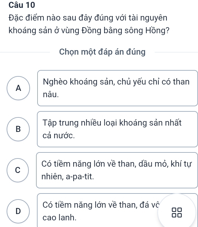 Đặc điểm nào sau đây đúng với tài nguyên
khoáng sản ở vùng Đồng bằng sông Hồng?
Chọn một đáp án đúng
A Nghèo khoáng sản, chủ yếu chỉ có than
nâu.
B Tập trung nhiều loại khoáng sản nhất
cả nước.
Có tiềm năng lớn về than, dầu mỏ, khí tự
C
nhiên, a-pa-tit.
Có tiềm năng lớn về than, đá vô
D
cao lanh.