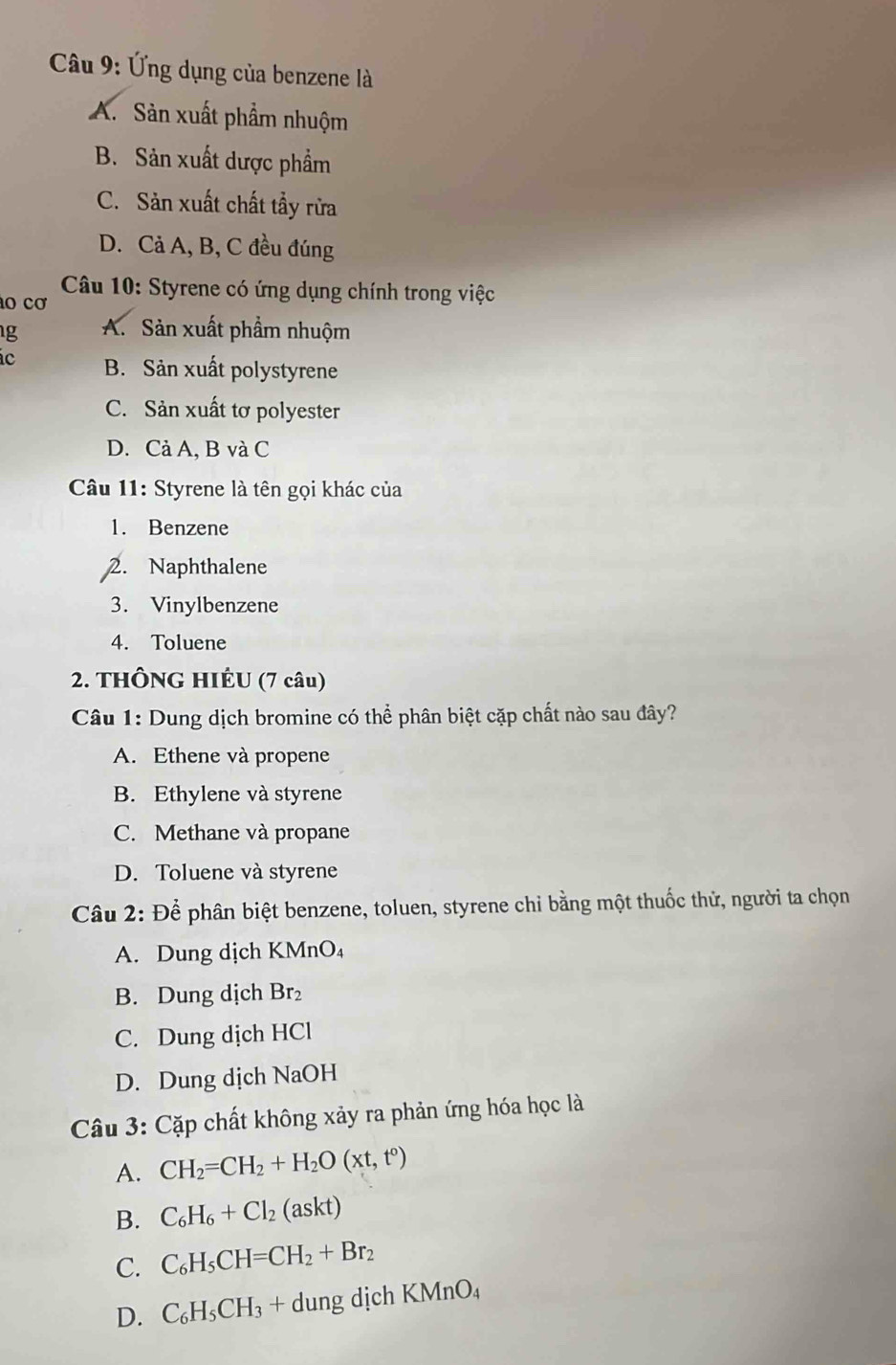 Ứng dụng của benzene là
A. Sản xuất phẩm nhuộm
B. Sản xuất dược phẩm
C. Sản xuất chất tẩy rừa
D. Cả A, B, C đều đúng
Câu 10: Styrene có ứng dụng chính trong việc
o cơ
g A. Sản xuất phẩm nhuộm
c B. Sản xuất polystyrene
C. Sản xuất tơ polyester
D. Cả A, B và C
Câu 11: Styrene là tên gọi khác của
1. Benzene
2. Naphthalene
3. Vinylbenzene
4. Toluene
2. THÔNG HIÉU (7 câu)
Câu 1: Dung dịch bromine có thể phân biệt cặp chất nào sau đây?
A. Ethene và propene
B. Ethylene và styrene
C. Methane và propane
D. Toluene và styrene
Câầu 2: Để phân biệt benzene, toluen, styrene chỉ bằng một thuốc thử, người ta chọn
A. Dung dịch KMnO₄
B. Dung dịch Br₂
C. Dung dịch HCl
D. Dung dịch NaOH
Câu 3: Cặp chất không xảy ra phản ứng hóa học là
A. CH_2=CH_2+H_2O(xt,t°)
B. C_6H_6+Cl_2(askt)
C. C_6H_5CH=CH_2+Br_2
D. C_6H_5CH_3+dungdichKMnO_4