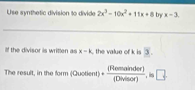 Use synthetic division to divide 2x^3-10x^2+11x+8 by x=3, 
If the divisor is written as x-k , the value of k is 3. 
The result, in the fo m(Quotient)+ (Remainder)/(Divisor)  , is □ .