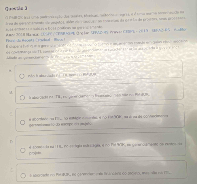 PMBOK traz uma padronização das teorias, técnicas, métodos e regras, e é uma norma reconhecida na
área de gerenciamento de projetos, além de introduzir os conceitos da gestão de projetos, seus processos,
suas entradas e saídas e boas práticas no gerenciamento.
Ano: 2019 Banca: CESPE / CEBRASPE Órgão: SEFAZ-RS Prova: CESPE - 2019 - SEFAZ-RS - Auditor
Fiscal da Receita Estadual - Bloco l
É dispensável que o gerenciamento de finanças como custos e orçamentos conste em guias e(ou) modelos
de governança de TI, apesar de esse tipo de gerenciamento caracterizar ação associada à governança.
Aliado ao gerenciamento de finanças, o orçamento:
A.
não é abordado na ITIL nem no PMBOK.
B.
é abordado na ITIL, no gerenciamento financeiro, mas não no PMBOK.
C.
é abordado na ITIL, no estágio desenho, e no PMBOK, na área de conhecimento
gerenciamento do escopo do projeto.
D.
é abordado na ITIL, no estágio estratégia, e no PMBOK, no gerenciamento de custos do
projeto.
E.
é abordado no PMBOK, no gerenciamento financeiro do projeto, mas não na ITIL.