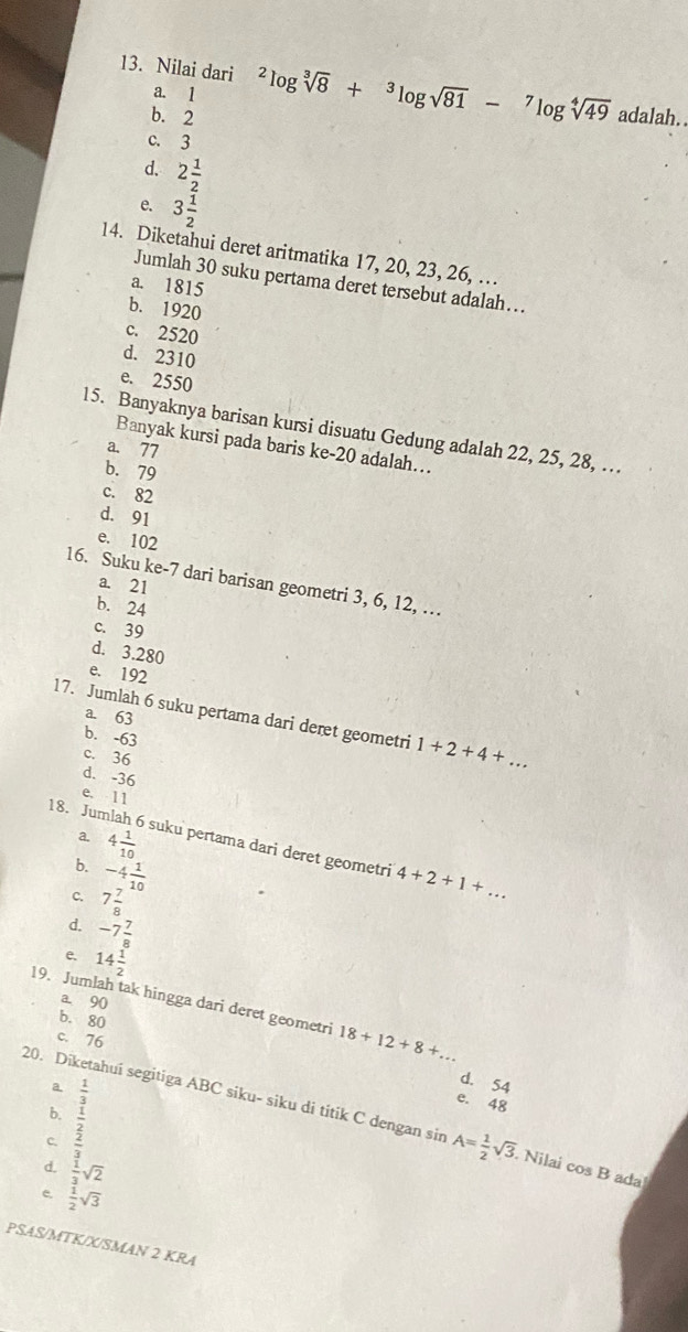 Nilai dari^2log sqrt[3](8)+^3log sqrt(81)-^7log sqrt[4](49) adalah..
a. 1
b. 2
c. 3
d. 2 1/2 
e. 3 1/2 
14. Diketahui deret aritmatika 17, 20, 23, 26, …
Jumlah 30 suku pertama deret tersebut adalah….
a. 1815
b. 1920
c. 2520
d. 2310
e. 2550
15. Banyaknya barisan kursi disuatu Gedung adalah 22, 25, 28, …
Banyak kursi pada baris ke-20 adalah….
a. 77
b. 79
c. 82
d. 91
e. 102
16. Suku ke-7 dari barisan geometri 3, 6, 12, …
a. 21
b. 24
c. 39
d. 3.280
e. 192
17. Jumlah 6 suku pertama dari deret geometri 1+2+4+...
a. 63
b. -63
c. 36
d. -36
e. 11
a. 4 1/10 
18. Jum i  suku pertama dari deret geometri 4+2+1+...
b. -4 1/10 
c. 7 7/8 
d. -7 7/8 
e. 14 1/2 
a. 90
19. Jumlah tak hingga dari deret geometri 18+12+8+...
b. 80
c. 76
b. beginarrayr  1/3   1/3 3endarray 
d. 54
e. 48
20. Diketahui segitiga ABC siku- siku di titik C dengan sir A= 1/2 sqrt(3). Nilai cos B ada
d.  1/3 sqrt(2)
e.  1/2 sqrt(3)
PSAS/MTK/X/SMAN 2 KRA