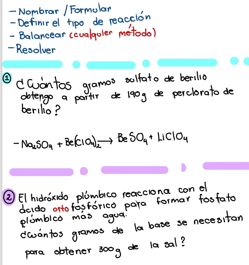 Nombrar / Formolar 
- Definirel tipo de reacclon 
- Balancear (cualgoler metodo) 
- Resolver 
② 
dContos gramos solfato de berilio 
dbtengo a partr de 190g de perclorato do 
berillo?
-Na_2SO_4+Be(ClO_4)_2to BeSO_4+LiClO_4
③ EIhidroxido plombico reacciona con el 
dcldo orto fosforico para formar fosfato 
plomblco mas agoa. 
dwwantos gramos de la base se necesitan 
para obtener 300g de la sal?