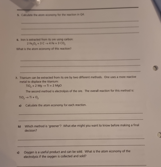 Calculate the atom economy for the reaction in Q4. 
_ 
_ 
_ 
6. Iron is extracted from its ore using carbon:
2Fe_2O_3+3Cto 4Fe+3CO_2
What is the atom economy of this reaction? 
_ 
_ 
_ 
7. Titanium can be extracted from its ore by two different methods. One uses a more reactive 
metal to displace the titanium:
TiO_2+2Mgto Ti+2MgO
The second method is electrolysis of the ore. The overall reaction for this method is:
TiO_2to Ti+O_2
a) Calculate the atom economy for each reaction. 
_ 
_ 
b) Which method is ‘greener'? What else might you want to know before making a final 
decision? 
_ 
_ 
c) Oxygen is a useful product and can be sold. What is the atom economy of the 
electrolysis if the oxygen is collected and sold? 
_