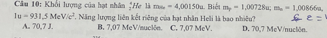 Khổi lượng của hạt nhân _2^(4He là m_He)=4,00150u. Biết m_p=1,00728u; m_n=1,00866u,
1u=931,5MeV/c^2. Năng lượng liên kết riêng của hạt nhân Heli là bao nhiêu?
A. 70,7 J. B. 7,07 MeV /nuclôn. C. 7,07 MeV. D. 70,7 MeV /nuclôn.