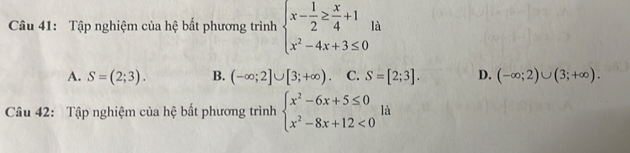 Tập nghiệm của hệ bất phương trình beginarrayl x- 1/2 ≥  x/4 +1 x^2-4x+3≤ 0endarray. là
A. S=(2;3). B. (-∈fty ;2]∪ [3;+∈fty ) C. S=[2;3]. D. (-∈fty ;2)∪ (3;+∈fty ). 
Câu 42: Tập nghiệm của hệ bất phương trình beginarrayl x^2-6x+5≤ 0 x^2-8x+12<0endarray. là