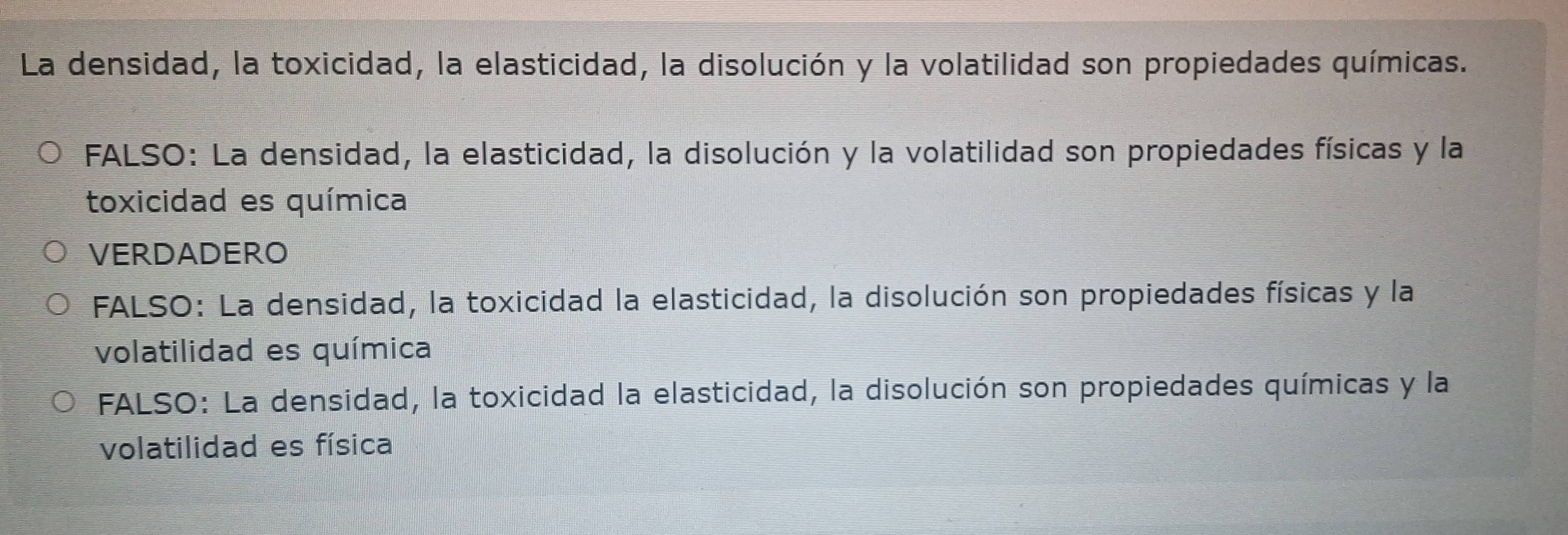 La densidad, la toxicidad, la elasticidad, la disolución y la volatilidad son propiedades químicas.
FALSO: La densidad, la elasticidad, la disolución y la volatilidad son propiedades físicas y la
toxicidad es química
VERDADERO
FALSO: La densidad, la toxicidad la elasticidad, la disolución son propiedades físicas y la
volatilidad es química
FALSO: La densidad, la toxicidad la elasticidad, la disolución son propiedades químicas y la
volatilidad es física