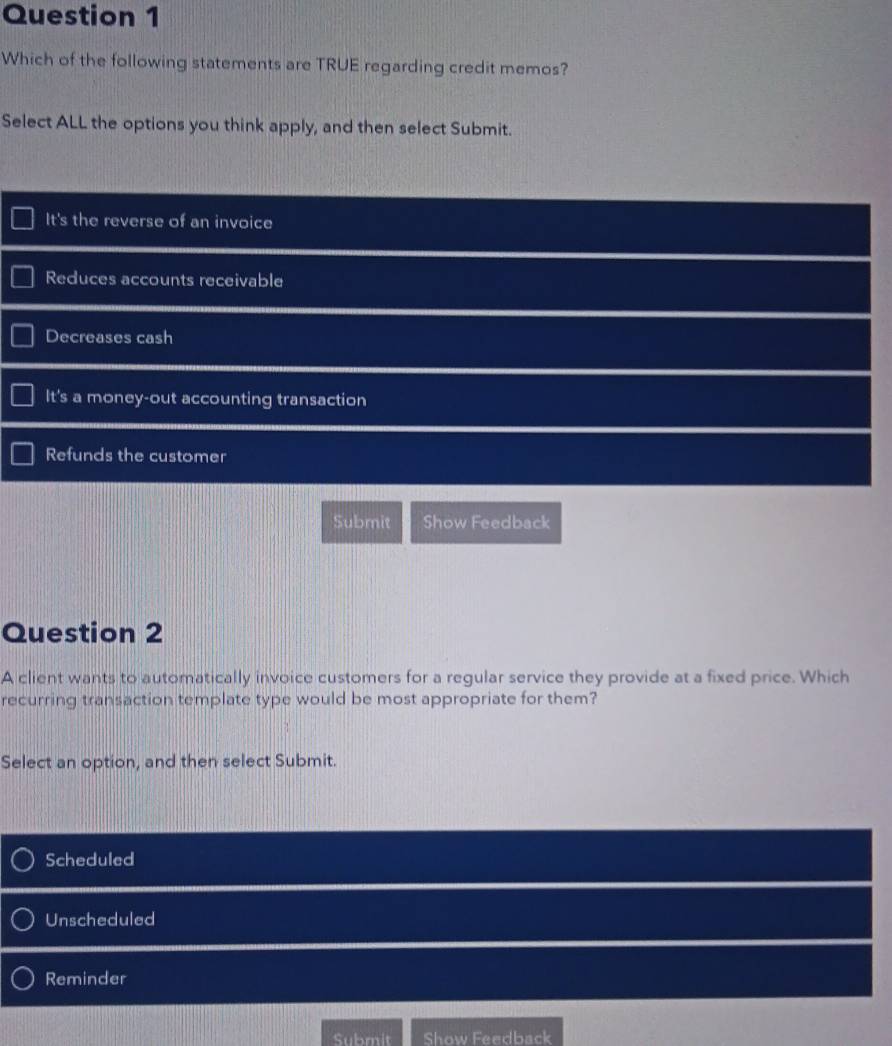 Which of the following statements are TRUE regarding credit memos?
Select ALL the options you think apply, and then select Submit.
It's the reverse of an invoice
Reduces accounts receivable
Decreases cash
It's a money-out accounting transaction
Refunds the customer
Submit Show Feedback
Question 2
A client wants to automatically invoice customers for a regular service they provide at a fixed price. Which
recurring transaction template type would be most appropriate for them?
Select an option, and then select Submit.
Scheduled
Unscheduled
Reminder
Submit Show Feedback