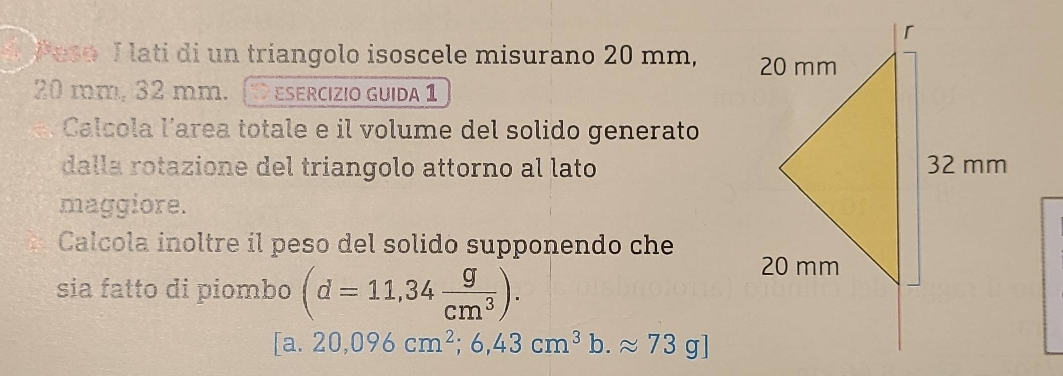 Peso I lati di un triangolo isoscele misurano 20 mm,
20 mm, 32 mm. (D esercizio guida 1 
Calcola larea totale e il volume del solido generato 
dalla rotazione del triangolo attorno al lato 
maggiore. 
Calcola inoltre il peso del solido supponendo che 
sia fatto di piombo (d=11,34 g/cm^3 ).
[a.20,096cm^2;6,43cm^3b.approx 73g]