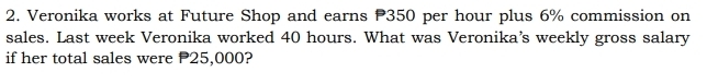 Veronika works at Future Shop and earns P350 per hour plus 6% commission on 
sales. Last week Veronika worked 40 hours. What was Veronika's weekly gross salary 
if her total sales were P25,000?