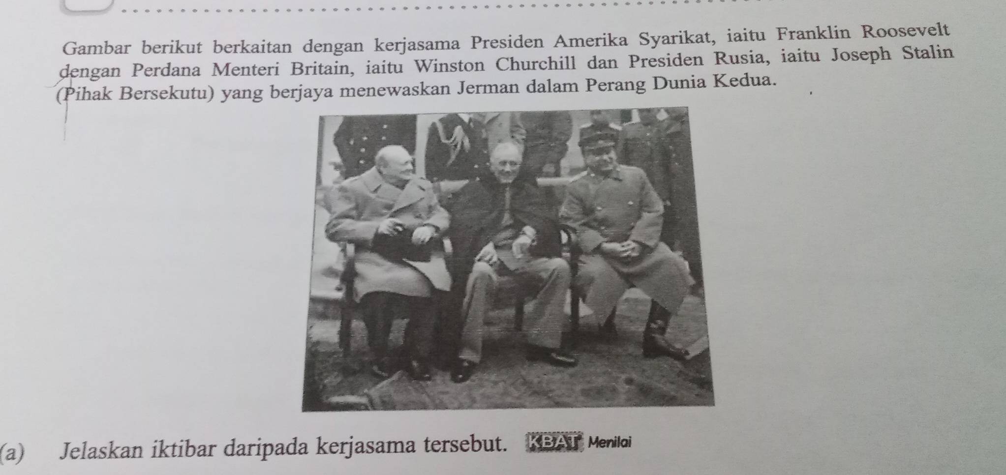 Gambar berikut berkaitan dengan kerjasama Presiden Amerika Syarikat, iaitu Franklin Roosevelt 
dengan Perdana Menteri Britain, iaitu Winston Churchill dan Presiden Rusia, iaitu Joseph Stalin 
(Pihak Bersekutu) yang berjaya menewaskan Jerman dalam Perang Dunia Kedua. 
(a) Jelaskan iktibar daripada kerjasama tersebut. 
Menilai