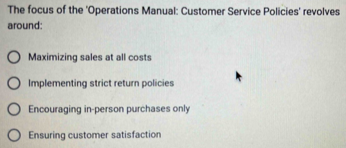 The focus of the 'Operations Manual: Customer Service Policies' revolves
around:
Maximizing sales at all costs
Implementing strict return policies
Encouraging in-person purchases only
Ensuring customer satisfaction