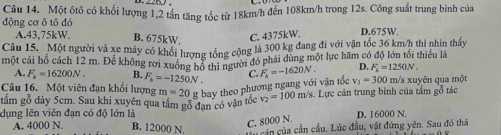 226J.

Câu 14. Một ôtô có khối lượng 1, 2 tấn tăng tốc từ 18km/h đến 108km/h trong 12s. Công suất trung bình của
động cơ ô tô đó
A. 43,75kW. C. 4375kW.
D. 675W.
B. 675kW.
Câu 15. Một người và xe máy có khối lượng tổng cộng là 300 kg đang đi với vận tốc 36 km/h thì nhìn thấy
một cái hố cách 12 m. Để không rơi xuống hổ thì người đó phải dùng một lực hãm có độ lớn tối thiều là
A. F_h=16200N. B. F_h=-1250N. C. F_h=-1620N. D. F_h=1250N. 
Câu 16. Một viên đạn khối lượng m=20 g bay theo phương ngang với vận tốc v_1=300 m /s xuyên qua một
tấm gỗ dày 5cm. Sau khi xuyên qua tấm gỗ đan có vận tốc v_2=100m/s. Lực cản trung bình của tấm gỗ tác
dụng lên viên đạn có độ lớn là D. 16000 N.
A. 4000 N. B. 12000 N.
C. 8000 N.
cáp của cần cầu. Lúc đầu, vật đứng yên. Sau đó thả