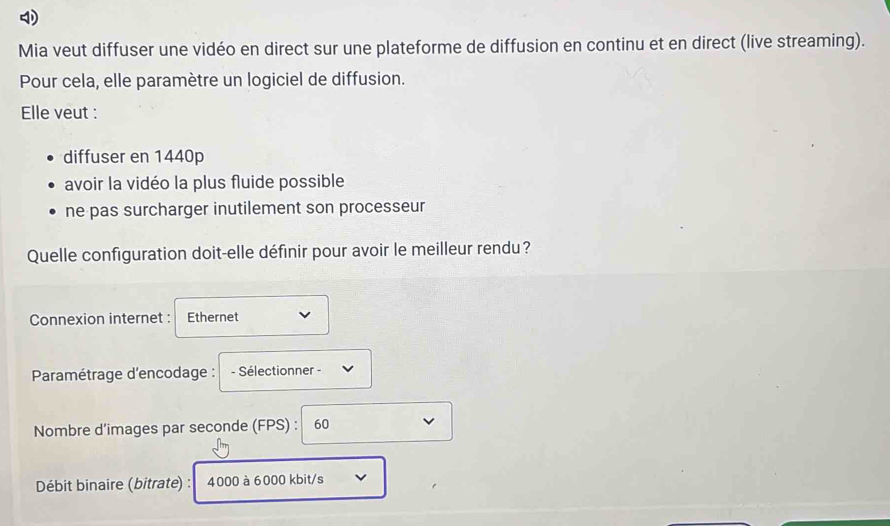 Mia veut diffuser une vidéo en direct sur une plateforme de diffusion en continu et en direct (live streaming).
Pour cela, elle paramètre un logiciel de diffusion.
Elle veut :
diffuser en 1440p
avoir la vidéo la plus fluide possible
ne pas surcharger inutilement son processeur
Quelle configuration doit-elle définir pour avoir le meilleur rendu?
Connexion internet : Ethernet
* Paramétrage d'encodage : - Sélectionner -
Nombre d'images par seconde (FPS) : 60
Débit binaire (bitrate) : 4000 à 6000 kbit/s