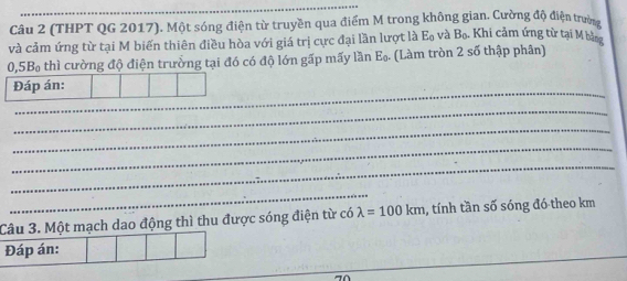 (THPT QG 2017). Một sóng điện từ truyền qua điểm M trong không gian. Cường độ điện trườn 
và cảm ứng từ tại M biến thiên điều hòa với giá trị cực đại lần lượt là Eạ và B_0 Khi cảm ứng từ tại M bằng
0,5B thì cường độ điện trưởng tại đó có độ lớn gấp mấy lần E_0. (Làm tròn 2 số thập phân) 
_ 
_ 
_ 
_ 
_ 
_ 
Câu 3. Một mạch dao động thì thu được sóng điện từ có lambda =100km , tính tần số sóng đó theo km
Đáp án: 
_