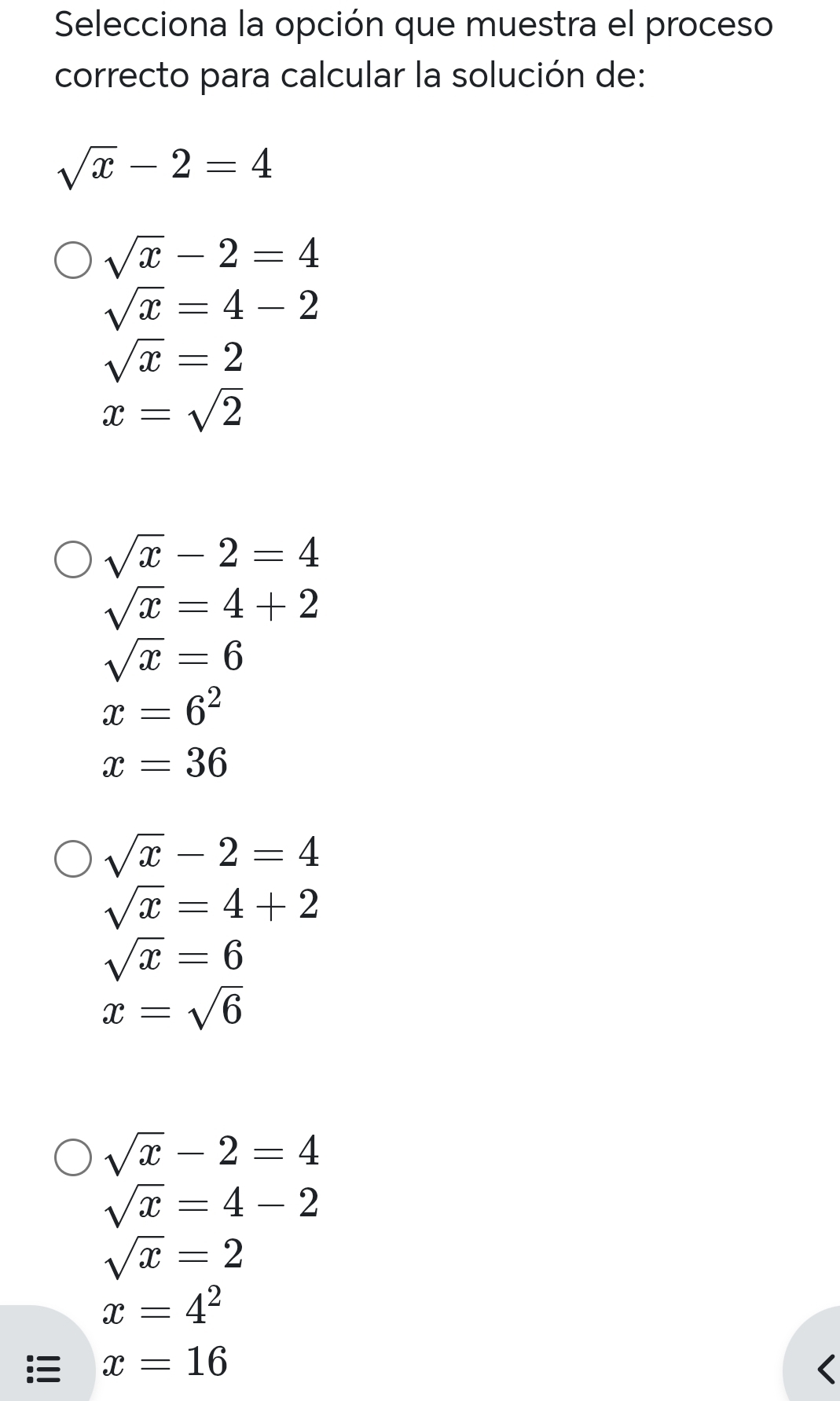 Selecciona la opción que muestra el proceso
correcto para calcular la solución de:
sqrt(x)-2=4
sqrt(x)-2=4
sqrt(x)=4-2
sqrt(x)=2
x=sqrt(2)
sqrt(x)-2=4
sqrt(x)=4+2
sqrt(x)=6
x=6^2
x=36
sqrt(x)-2=4
sqrt(x)=4+2
sqrt(x)=6
x=sqrt(6)
sqrt(x)-2=4
sqrt(x)=4-2
sqrt(x)=2
x=4^2
x=16