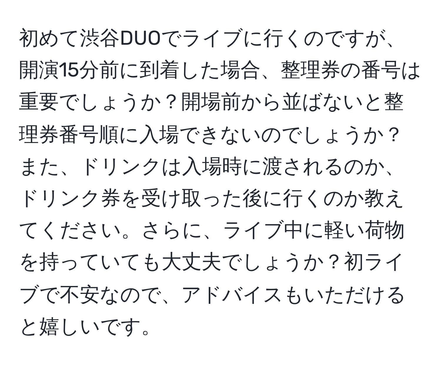 初めて渋谷DUOでライブに行くのですが、開演15分前に到着した場合、整理券の番号は重要でしょうか？開場前から並ばないと整理券番号順に入場できないのでしょうか？また、ドリンクは入場時に渡されるのか、ドリンク券を受け取った後に行くのか教えてください。さらに、ライブ中に軽い荷物を持っていても大丈夫でしょうか？初ライブで不安なので、アドバイスもいただけると嬉しいです。