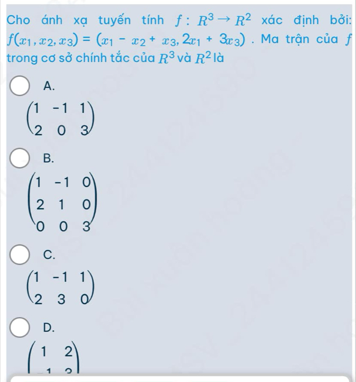 Cho ánh xạ tuyến tính f:R^3to R^2 xác định bởi:
f(x_1,x_2,x_3)=(x_1-x_2+x_3,2x_1+3x_3). Ma trận của f
trong cơ sở chính tắc của R^3 và R^2 là
A.
beginpmatrix 1&-1&1 2&0&3endpmatrix
B.
beginpmatrix 1&-1&0 2&1&0 0&0&3endpmatrix
C.
beginpmatrix 1&-1&1 2&3&0endpmatrix
D.
beginpmatrix 1&2 1&2endpmatrix