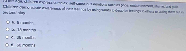 At this age, children express complex, self-conscious emotions such as pride, embarrassment, shame, and guilt
Children demonstrate awareness of their feelings by using words to describe feelings to others or acting them out in
pretend play.
a. 8 months
b. 18 months
c. 36 months
d. 60 months