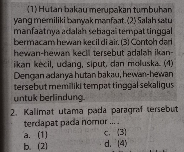 (1) Hutan bakau merupakan tumbuhan
yang memiliki banyak manfaat. (2) Salah satu
manfaatnya adalah sebagai tempat tinggal
bermacam hewan kecil di air. (3) Contoh dari
hewan-hewan kecil tersebut adalah ikan-
ikan kecil, udang, siput, dan moluska. (4)
Dengan adanya hutan bakau, hewan-hewan
tersebut memiliki tempat tinggal sekaligus
untuk berlindung.
2. Kalimat utama pada paragraf tersebut
terdapat pada nomor ... .
a. (1) c. (3)
b. (2) d. (4)