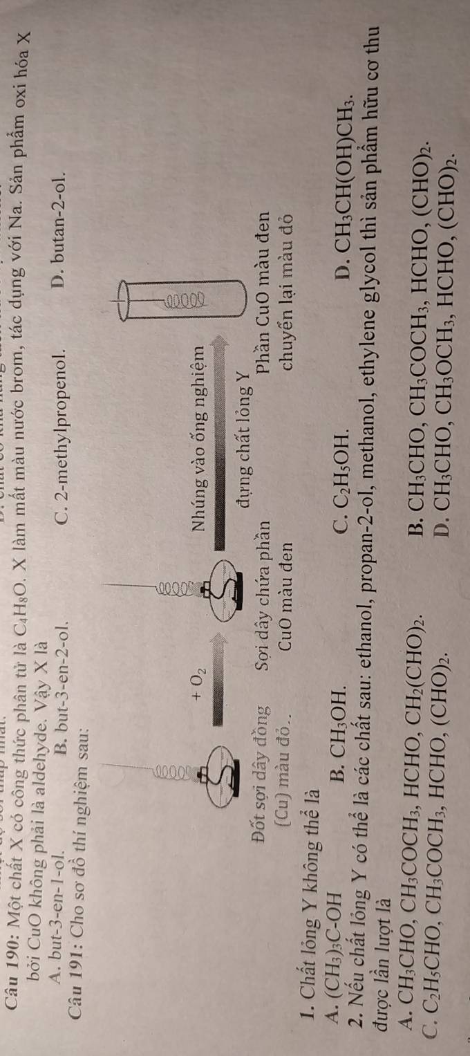 Một chất X có công thức phân tử là C_4H_8O D. X làm mất màu nước brom, tác dụng với Na. Sản phẩm oxi hóa X
bởi CuO không phải là aldehyde. Vậy X là
A. bu t-3-en-1-ol B. but -3 -en -2 -ol. C. 2 -methylpropenol. D. butan-2-ol.
Câu 191: Cho sơ đồ thí nghiệm sau:
+O_2 Nhúng vào ống nghiệm 2
đựng chất lỏng Y
Đốt sợi dây đồng Sơi dây chứa phần Phần CuO màu đen
(Cu) màu đỏ. CuO màu đen chuyển lại màu đỏ
1. Chất lỏng Y không thể là
A. (CH_3)_3C-OH
B. CH_3OH. C. C_2H_5OH. D. CH_3CH(OH)CH_3. 
2. Nếu chất lông Y có thể là các chất sau: ethanol, propan-2-ol, methanol, ethylene glycol thì sản phầm hữu cơ thu
được lần lượt là
A. CH_3CHO, CH_3COCH_3, HCHO, CH_2(CHO)_2.
B. CH_3CHO, CH_3COCH_3 HCHO,(CHO)_2.
C. C_2H_5CHO, CH_3COCH_3 ,HCHO,(CHO)_2. , H( CHO,(CHO)_2.
D. CH_3CHO, CH_3OCH_3