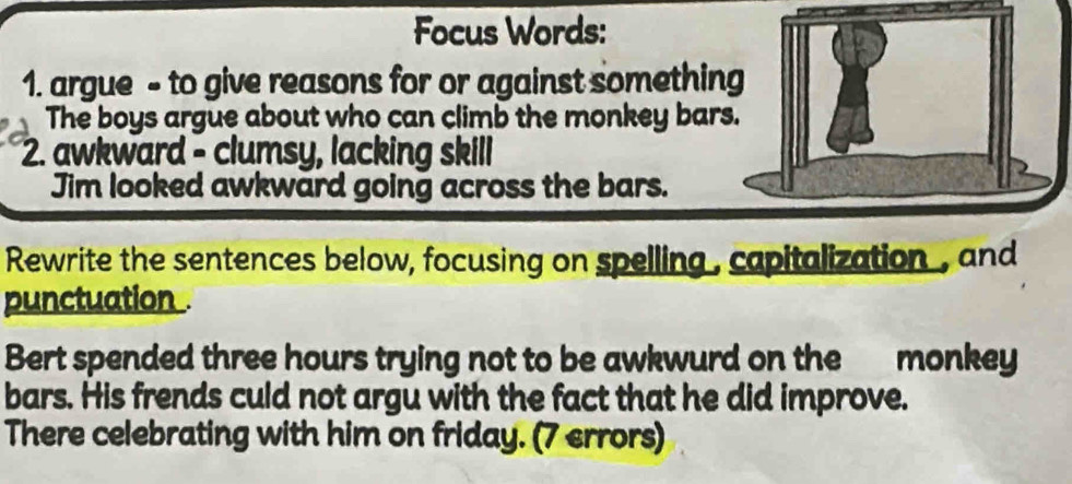 Focus Words: 
1. argue - to give reasons for or against somethin 
The boys argue about who can climb the monkey bar 
2. awkward - clumsy, lacking skill 
Jim looked awkward going across the bars. 
Rewrite the sentences below, focusing on spelling , capitalization , and 
punctuation 
Bert spended three hours trying not to be awkwurd on the monkey 
bars. His frends culd not argu with the fact that he did improve. 
There celebrating with him on friday. (7 errors)