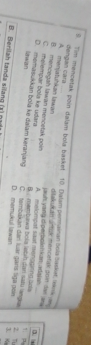 Tim mencetak poin dalam bola basket 10. Dalam permainan bola basket, teknik yan dengan cara ....
A. menjatuhkan lawan
dilakukan untuk mencetak poin dari jara 
jauh yang diperbolehkan adalah .... D. ls
B. mencegah lawan mencetak poin A. melompat saat menggiring bola 1. Pe
C. melempar bola ke udara 2. Tu
lawan
B membawa bola lebih dari satu langka
D. memasukkan bola ke dalam keranjang C. tembakan dari luar garis tiga poin 3. Ke
D. memukul lawan
B. Berilah tanda silang (x) n