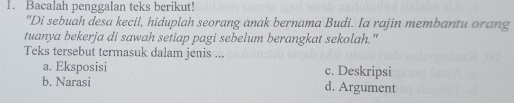 Bacalah penggalan teks berikut!
"Di sebuah desa kecil, hiduplah seorang anak bernama Budi. Ia rajin membantu orang
tuanya bekerja di sawah setiap pagi sebelum berangkat sekolah."
Teks tersebut termasuk dalam jenis ...
a. Eksposisi c. Deskripsi
b. Narasi d. Argument