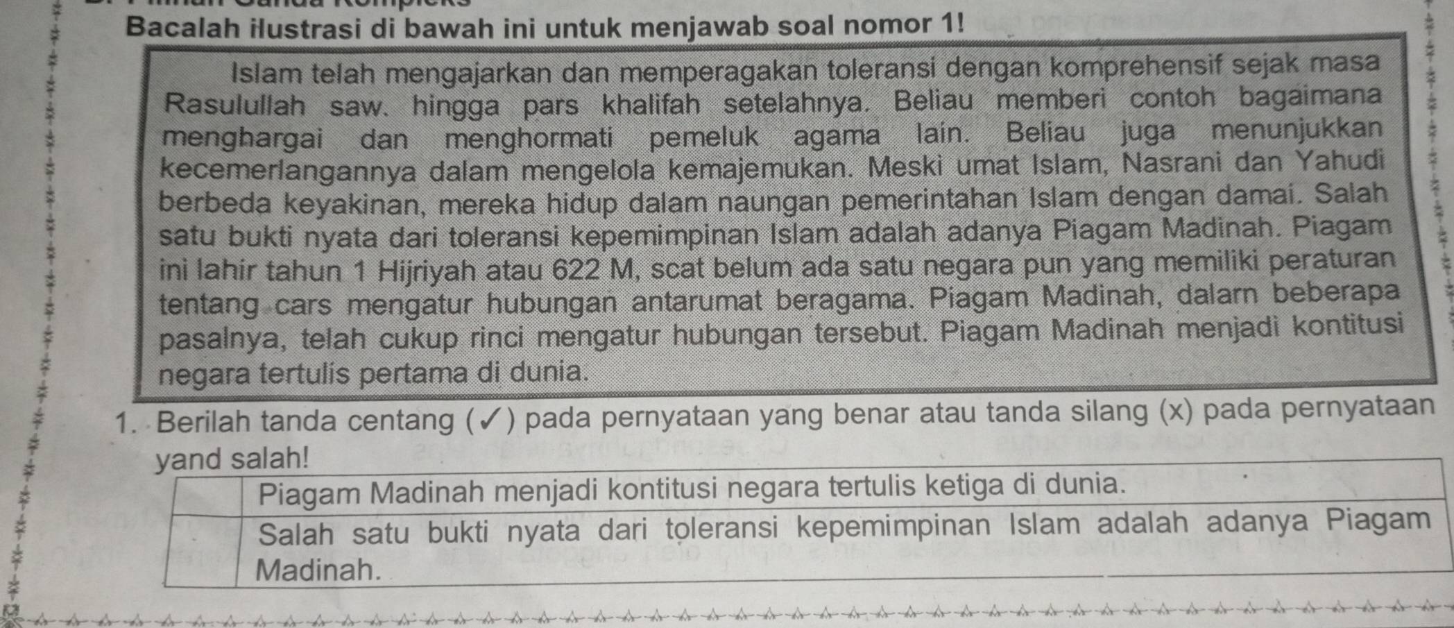 Bacalah ilustrasi di bawah ini untuk menjawab soal nomor 1! 
Islam telah mengajarkan dan memperagakan toleransi dengan komprehensif sejak masa 
Rasulullah saw、 hingga pars khalifah setelahnya. Beliau memberi contoh bagaimana 
menghargai dan menghormati pemeluk agama lain. Beliau juga menunjukkan 
kecemerlangannya dalam mengelola kemajemukan. Meski umat Islam, Nasrani dan Yahudi 
berbeda keyakinan, mereka hidup dalam naungan pemerintahan Islam dengan damai. Salah z 
satu bukti nyata dari toleransi kepemimpinan Islam adalah adanya Piagam Madinah. Piagam 
ini lahir tahun 1 Hijriyah atau 622 M, scat belum ada satu negara pun yang memiliki peraturan 
tentang cars mengatur hubungan antarumat beragama. Piagam Madinah, dalarn beberapa 
pasalnya, telah cukup rinci mengatur hubungan tersebut. Piagam Madinah menjadi kontitusi 
negara tertulís pertama di dunia. 
1. Berilah tanda centang (✓) pada pernyataan yang benar atau tanda silang (x) pada pernyataan