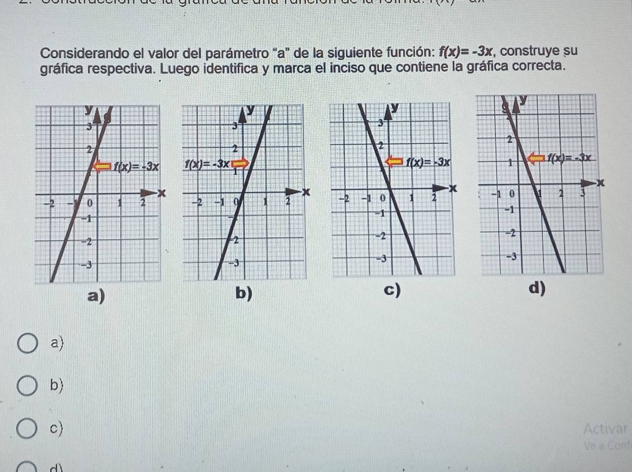 Considerando el valor del parámetro “a” de la siguiente función: f(x)=-3x , construye su
gráfica respectiva. Luego identifica y marca el inciso que contiene la gráfica correcta.

a)
b)
c)
d)
a)
b)
c) Activar
Ve a Conf
d