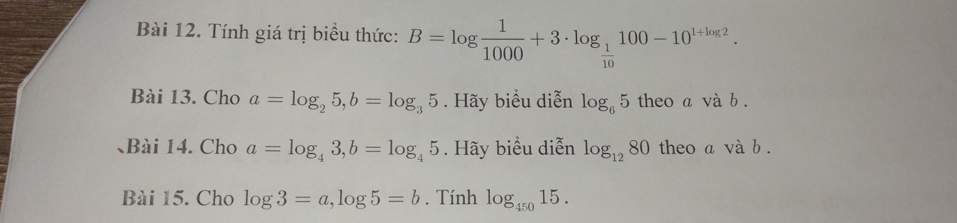 Tính giá trị biểu thức: B=log  1/1000 +3· log _ 1/10 100-10^(1+log 2). 
Bài 13. Cho a=log _25, b=log _35. Hãy biểu diễn log _65 theo a và b. 
、Bài 14. Cho a=log _43, b=log _45. Hãy biểu diễn log _1280 theo a và b. 
Bài 15. Cho log 3=a, log 5=b. Tính log _45015.