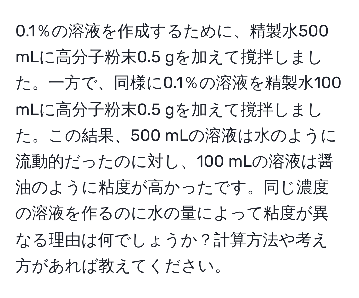 0.1％の溶液を作成するために、精製水500 mLに高分子粉末0.5 gを加えて撹拌しました。一方で、同様に0.1％の溶液を精製水100 mLに高分子粉末0.5 gを加えて撹拌しました。この結果、500 mLの溶液は水のように流動的だったのに対し、100 mLの溶液は醤油のように粘度が高かったです。同じ濃度の溶液を作るのに水の量によって粘度が異なる理由は何でしょうか？計算方法や考え方があれば教えてください。