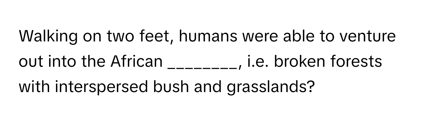 Walking on two feet, humans were able to venture out into the African ________, i.e. broken forests with interspersed bush and grasslands?