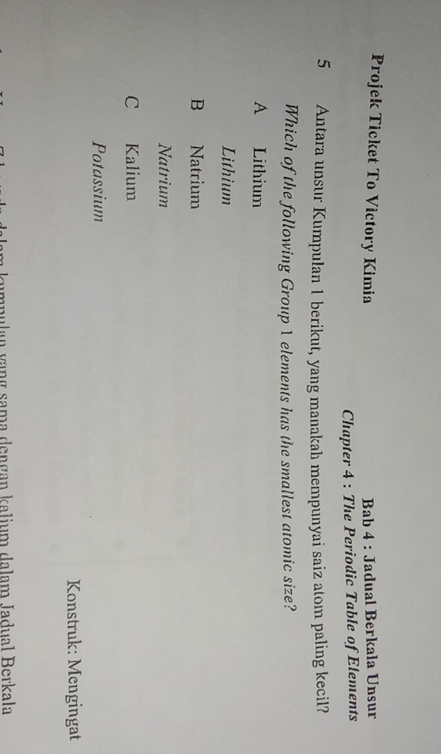 Projek Ticket To Victory Kimia Bab 4 : Jadual Berkala Unsur
Chapter 4 : The Periodic Table of Elements
5 Antara unsur Kumpulan 1 berikut, yang manakah mempunyai saiz atom paling kecil?
Which of the following Group 1 elements has the smallest atomic size?
A Lithium
Lithium
B Natrium
Natrium
C Kalium
Potassium
Konstruk: Mengingat
zumpulan vạng sama dengan kalium dalam Jadual Berkala