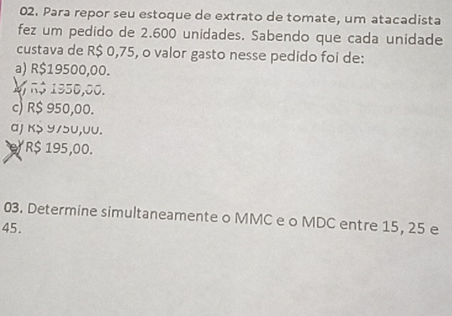 Para repor seu estoque de extrato de tomate, um atacadista
fez um pedido de 2.600 unidades. Sabendo que cada unidade
custava de R$ 0,75, o valor gasto nesse pedido foi de:
a) R$19500,00.
V r$ 1950,00.
c) R$ 950,00.
αJ k> ५/5U,UU.
R$ 195,00.
03. Determine simultaneamente o MMC e o MDC entre 15, 25 e
45.