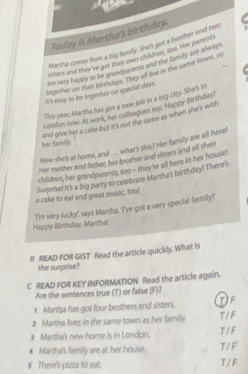 Today is Martha's birthday.
Martha comes from a big family. She's got a brother and two
sisters and they've got their own children, too. Her parents
are very happy to be grandparents and the family are alway.
-
together on their birthdays. They all live in the same town, sc
It's easy to be together on special days.
This year, Martha has got a new job in a big city. She's in
London now. At work, her colleagues say, 'Happy Birthday!
and give her a cake but it's not the same as when she's with
her family.
Now she's at home, and .. . what's this? Her family are all here!
Her mother and father, her brother and sisters and all their
children, her grandparents, too - they're all here in her house!
Surprise! It's a big party to celebrate Martha's birthday! There's
a cake to eat and great music, too!
'I'm very lucky; says Martha. 'I've got a very special family!'
Happy Birthday, Marthal
B READ FOR GIST Read the article quickly. What is
the surprise?
C READ FOR KEY INFORMATION Read the article again.
Are the sentences true (T) or false (F)?
1 Martha has got four brothers and sisters. TIF
2 Martha lives in the same town as her family. T / F
3 Martha's new home is in London. T / F
4 Martha's family are at her house. T / F
5 There's pizza to eat. T / F