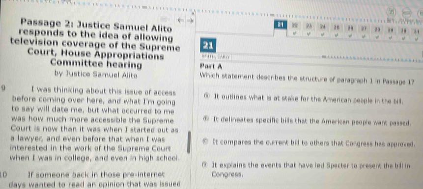 (fz) C

Passage 2: Justice Samuel Alito
26 26 B7 20 20 30 31
responds to the idea of allowing
f w
television coverage of the Supreme 21
Court, House Appropriations BMLTI CABLV
Committee hearing Part A
by Justice Samuel Alito Which statement describes the structure of paragraph 1 in Passage 1?
o I was thinking about this issue of access @ It outlines what is at stake for the American people in the bill.
before coming over here, and what I'm going
to say will date me, but what occurred to me
was how much more accessible the Supreme ® It delineates specific bills that the American people want passed.
Court is now than it was when I started out as
a lawyer; and even before that when I was It compares the current bill to others that Congress has approved.
interested in the work of the Supreme Court
when I was in college, and even in high school.
① It explains the events that have led Specter to present the bill in
0 If someone back in those pre-internet Congress.
days wanted to read an opinion that was issued