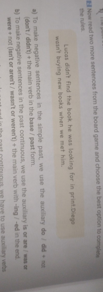 € Now read two more sentences from the board game and choose the best option to complete 
the rules. 
Lucas didn't find the book he was looking for in print.Diego 
wasn't buying new books when we met him. 
a) To make negative sentences in the simple past, we use the auxiliary do / did + not 
(don't / didn't) + the main verb in the base / past form. 
b) To make negative sentences in the past continuous, we use the auxiliary is or are / was or 
were + not (isn't or aren't / wasn't or weren't) + the main verb with -ing / -ed in the end. 
n the past continuous, we have to use auxiliary verbs